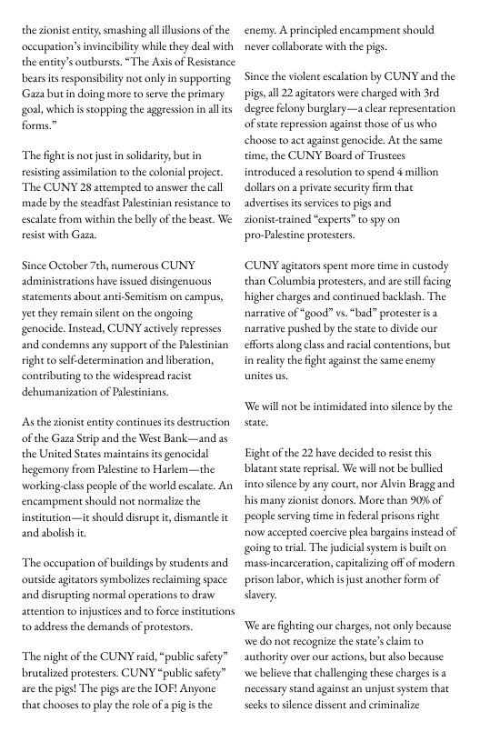 the sionit entit,smashing ll llusions of the accupation’s invincibility whilethey deal with the entity’s outbursts “The Axisof Resistance bearsits respansibilty not only in supporting Gaza butin doing more to serve the prinsary goal, which i stopping the aggession n all s forms.”  The fightis not just in soldarity but in resising assimilation to the colonial project. The CUNY 28 attempted to answer the call made by the steadfase Palestinian resistance to escalate from within the belly of the beast. We resist with Gaza  Since October 7th, numerous CUNY administrations have issued disingenuous Scatements about ant-Semitism on campus, yet they remain silent on the ongoing genocide. Instead, CUNY actvely represses and condemns any support o the Palestnian tight o self determination and liberation, contributing to the widespread racist dehumanization of Paestinians.  As the sonist entity continuies ts destruction of the Gaza Srip and the West Bank the United States maintains its genocidal hegemony from Palestine to Harlem—the working.class people of the world escaate. An encampment should not normalize the institation—it should disrup it dismancle it and abolish it  adas  The occupation of buildings by students and outside agiators symbolizes eclaiming space and disrupting normal operations to draw attention to injustices and o force institutions 0 addressthe demands of protestors.  The night of the CUNY raid,“public safery” brusalized protesters. CUNY “public safery” are the pigs! The pigs are the IOF! Anyone that chooses t play the role of apig s the  enemy. A principled encampment should never collaborate with the pigs.  Since the violent escalation by CUNY and the pigs,all 22 agitators were charged with 3rd degree felony burghry—a clear representation of sate repression against those of us who choose to act against genocide. At the same time, the CUNY Bourd of Trustees introduced a resolution to spend 4 million. dollars on a private security fim that advertises i servieesto pigs and sionist-rained “experts” o spy on. pro-Palesine protestes.  CUNY agitaors spent more time in custody than Columbia protesters, and are sl facing higher charges and continued backlash. The narrative of “good” vs. “bad” protesteris 3 narrative pushed by the stte o divide our efforts along class and racial contentions, bue in reality the fight against the same enemy  Wewill not be intimidated into sience by the  Eight of the 22 have decided toresist this blatantstae reprisal We will not be bullied ino silence by any court, nor Alvin Bragg and his many zonist donors. More than 90% of people serving time in federalprisons right now accepted coercive plea bargains instead of going to ral. The judicialsystem is built on massincarceration, capializing off of modern prison labor, which s juse another form of savery.  We are fighting our charges not only because we do not recogaize the state’schim to authority overour actions, but also because we belive that challenging these charges is necessary stand againstan unjust system that secks to silence dissent and crminalize 